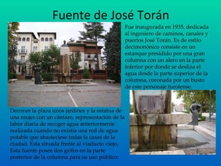 Fuente de José Torán Decoran la plaza unos jardines y la estatua de una mujer con un cántaro, representación de la labor diaria de recoger agua anteriormente realizada cuando no existía una red de agua potable que abasteciese todas la casas de la ciudad. Esta situada frente al viaducto viejo. Esta fuente posee dos grifos en la parte posterior de la columna para su uso público . Fue inaugurada en 1935, dedicada al ingeniero de caminos, canales y puertos José Torán. Es de estilo decimonónico consiste en un estanque presidido por una gran columna con un alero en la parte inferior por donde se desliza el agua desde la parte superior de la columna, coronada por un busto de este personaje turolense. 