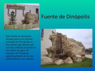 Fuente de Dinópoilis Esta fuente se encuentra situada junto a la entrada principal de Dinópolis, es una fuente que simula una cascada artificial dividida en tres saltos de agua. El logotipo de Dinópolis aparece grabado en la roca artificial junto a la cascada. 