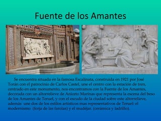 Fuente de los Amantes Se encuentra situada en la famosa Escalinata, construida en 1921 por José Torán con el patrocinio de Carlos Castel, une el centro con la estación de tren, centrado en este monumento, nos encontramos con la Fuente de los Amantes, decorada con un altorrelieve de Aniceto Marinas que representa la escena del beso de los Amantes de Teruel, y con el escudo de la ciudad sobre este altorrelieve, además  une dos de los estilos artísticos mas representativos de Teruel: el modernismo  (forja de las farolas) y el mudéjar. (cerámica y ladrillo). 