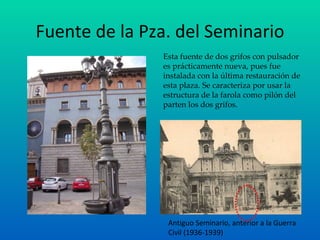 Fuente de la Pza. del Seminario Esta fuente de dos grifos con pulsador es prácticamente nueva, pues fue instalada con la última restauración de esta plaza. Se caracteriza por usar la estructura de la farola como pilón del parten los dos grifos. Antiguo Seminario, anterior a la Guerra Civil (1936-1939) 