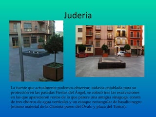 Judería La fuente que actualmente podemos observar, todavía entablada para su protección en las pasadas Fiestas del Ángel, se colocó tras las excavaciones en las que aparecieron restos de lo que parece una antigua sinagoga, consta de tres chorros de agua verticales y un estaque rectangular de basalto negro (mismo material de la Glorieta paseo del Óvalo y plaza del Torico). 