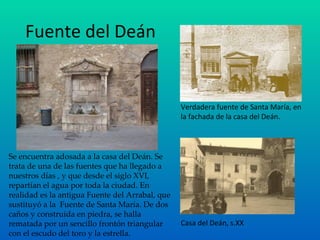Fuente del Deán Verdadera fuente de Santa María, en la fachada de la casa del Deán. Casa del Deán, s.XX Se encuentra adosada a la casa del Deán. Se trata de una de las fuentes que ha llegado a nuestros días , y que desde el siglo XVI, repartían el agua por toda la ciudad. En realidad es la antigua Fuente del Arrabal, que sustituyó a la  Fuente de Santa María. De dos caños y construida en piedra, se halla rematada por un sencillo frontón triangular con el escudo del toro y la estrella. 