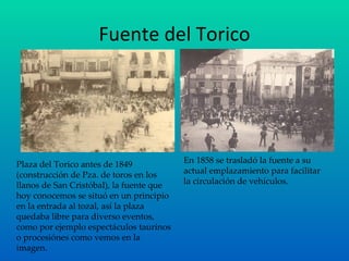 Fuente del Torico Plaza del Torico antes de 1849 (construcción de Pza. de toros en los llanos de San Cristóbal), la fuente que hoy conocemos se situó en un principio en la entrada al tozal, así la plaza quedaba libre para diverso eventos, como por ejemplo espectáculos taurinos o procesiónes como vemos en la imagen. En 1858 se trasladó la fuente a su actual emplazamiento para facilitar la circulación de vehículos. 