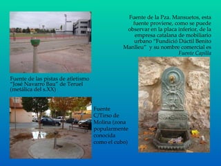 Fuente de las pistas de atletismo “José Navarro Bau” de Teruel (metálica del s.XX) Fuente de la Pza. Mansuetos, esta fuente proviene, como se puede observar en la placa inferior, de la empresa catalana de mobiliario urbano “Fundició Dúctil Benito Manlleu”  y su nombre comercial es  Fuente Capilla Fuente C/Tirso de Molina (zona popularmente conocida como el cubo) 