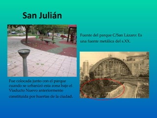 San Julián Fuente del parque C/San Lázaro: Es una fuente metálica del s.XX.   Fue colocada junto con el parque cuando se urbanizó esta zona bajo el Viaducto Nuevo anteriormente constituida por huertas de la ciudad . 