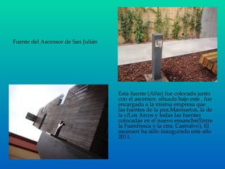 Fuente del Ascensor de San Julián Esta fuente ( Atlas ) fue colocada junto con el ascensor, situada bajo este , fue encargada a la misma empresa que las fuentes de la pza.Mansuetos, la de la c/Los Arcos y todas las fuentes colocadas en el nuevo ensanche(Entre la Fuenfresca y la ctra. Castralvo). El ascensor ha sido inaugurado este año 2011. 