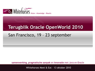 Vision ~ Knowledge ~ Results
samenwerking, pragmatische aanpak en innovatie met Java en Oracle
Terugblik Oracle OpenWorld 2010
San Francisco, 19 – 23 september
Whitehorses Meet & Eat – 13 oktober 2010
 