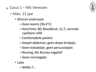  Casus 1 – Nils Veressen
– Man, 22 jaar
• Klinisch onderzoek
–Geen koorts (36,4°C)
–Hartritme: 80; Bloeddruk: 11,7, normale
capillaire refill
–Comfortabele patiënt
–Soepel abdomen, geen diepe drukpijn.
–Geen loslaatpijn, geen percussiepijn
–Rovsing, Mc Burney negatief
–Geen nierslagpijn
• Labo
–Welke ?...
 
