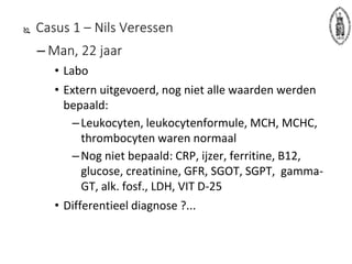 Casus 1 – Nils Veressen
– Man, 22 jaar
• Labo
• Extern uitgevoerd, nog niet alle waarden werden
bepaald:
–Leukocyten, leukocytenformule, MCH, MCHC,
thrombocyten waren normaal
–Nog niet bepaald: CRP, ijzer, ferritine, B12,
glucose, creatinine, GFR, SGOT, SGPT, gamma-
GT, alk. fosf., LDH, VIT D-25
• Differentieel diagnose ?...
 