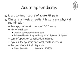 Acute appendicitis
 Most common cause of acute RIF pain
 Clinical diagnosis on patient history and physical
examination
– Any age, but most common 10-20 years
– Abdominal pain
• Colicky, central abdominal pain
• Followed by vomiting and migration of pain to RIF (50%)
– Loss of appetite, constipation, nausea
– Pyrexia, tachycardia and localized tenderness
– Accuracy for clinical diagnosis
• Men : 80-90% Women : 60-80%
 
