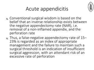  Conventional surgical wisdom is based on the
belief that an inverse relationship exists between
the negative appendectomy rate (NAR), i.e.
removal of a non-inflamed appendix, and the
perforation rate
 Thus, a false-negative appendectomy rate of 15–
23% is regarded as an index of appropriate
management and the failure to maintain such a
surgical threshold is an indication of insufficient
surgical aggression, with an attendant risk of an
excessive rate of perforation
Acute appendicitis
 