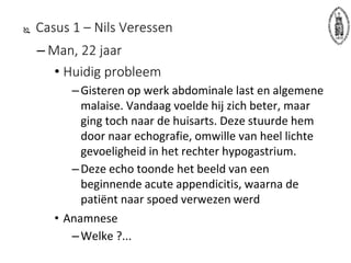  Casus 1 – Nils Veressen
– Man, 22 jaar
• Huidig probleem
–Gisteren op werk abdominale last en algemene
malaise. Vandaag voelde hij zich beter, maar
ging toch naar de huisarts. Deze stuurde hem
door naar echografie, omwille van heel lichte
gevoeligheid in het rechter hypogastrium.
–Deze echo toonde het beeld van een
beginnende acute appendicitis, waarna de
patiënt naar spoed verwezen werd
• Anamnese
–Welke ?...
 