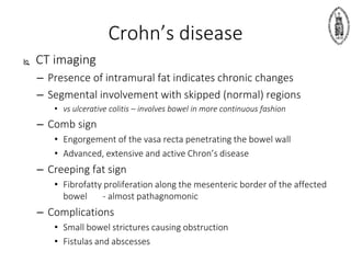 Crohn’s disease
 CT imaging
– Presence of intramural fat indicates chronic changes
– Segmental involvement with skipped (normal) regions
• vs ulcerative colitis – involves bowel in more continuous fashion
– Comb sign
• Engorgement of the vasa recta penetrating the bowel wall
• Advanced, extensive and active Chron’s disease
– Creeping fat sign
• Fibrofatty proliferation along the mesenteric border of the affected
bowel - almost pathagnomonic
– Complications
• Small bowel strictures causing obstruction
• Fistulas and abscesses
 