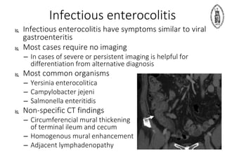 Infectious enterocolitis
 Infectious enterocolitis have symptoms similar to viral
gastroenteritis
 Most cases require no imaging
– In cases of severe or persistent imaging is helpful for
differentiation from alternative diagnosis
 Most common organisms
– Yersinia enterocolitica
– Campylobacter jejeni
– Salmonella enteritidis
 Non-specific CT findings
– Circumferencial mural thickening
of terminal ileum and cecum
– Homogenous mural enhancement
– Adjacent lymphadenopathy
 