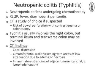 Neutropenic colitis (Typhlitis)
 Neutropenic patient undergoing chemotherapy
 RLQP, fever, diarrhoea, ± peritonitis
 CT is study of choice if suspected
– Risk of bowel perforation with contrast enema or
colonoscopy
 Typhlitis usually involves the right colon, but
terminal ileum and transverse colon may be
involved
 CT findings
– Cecal distension
– Circumferential wall thickening with areas of low
attenuation due to edema or necrosis
– Inflammatory stranding of adjacent mesenteric fat, ±
lymphadenopathy
 