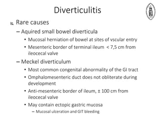 Diverticulitis
 Rare causes
– Aquired small bowel diverticula
• Mucosal herniation of bowel at sites of vscular entry
• Mesenteric border of terminal ileum < 7,5 cm from
ileocecal valve
– Meckel diverticulum
• Most common congenital abnormality of the GI tract
• Omphalomesenteric duct does not obliterate during
development
• Anti-mesenteric border of ileum, ± 100 cm from
ileocecal valve
• May contain ectopic gastric mucosa
– Mucosal ulceration and GIT bleeding
 