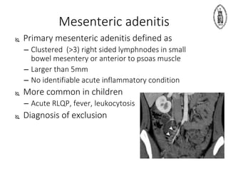 Mesenteric adenitis
 Primary mesenteric adenitis defined as
– Clustered (>3) right sided lymphnodes in small
bowel mesentery or anterior to psoas muscle
– Larger than 5mm
– No identifiable acute inflammatory condition
 More common in children
– Acute RLQP, fever, leukocytosis
 Diagnosis of exclusion
 