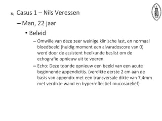  Casus 1 – Nils Veressen
– Man, 22 jaar
• Beleid
– Omwille van deze zeer weinige klinische last, en normaal
bloedbeeld (huidig moment een alvaradoscore van 0)
werd door de assistent heelkunde beslist om de
echografie opnieuw uit te voeren.
– Echo: Deze toonde opnieuw een beeld van een acute
beginnende appendicitis. (verdikte eerste 2 cm aan de
basis van appendix met een transversale dikte van 7,4mm
met verdikte wand en hyperreflectief mucosareliëf)
 
