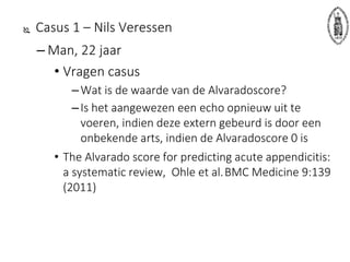  Casus 1 – Nils Veressen
– Man, 22 jaar
• Vragen casus
–Wat is de waarde van de Alvaradoscore?
–Is het aangewezen een echo opnieuw uit te
voeren, indien deze extern gebeurd is door een
onbekende arts, indien de Alvaradoscore 0 is
• The Alvarado score for predicting acute appendicitis:
a systematic review, Ohle et al.BMC Medicine 9:139
(2011)
 