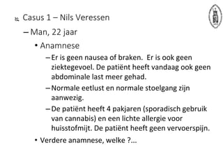  Casus 1 – Nils Veressen
– Man, 22 jaar
• Anamnese
–Er is geen nausea of braken. Er is ook geen
ziektegevoel. De patiënt heeft vandaag ook geen
abdominale last meer gehad.
–Normale eetlust en normale stoelgang zijn
aanwezig.
–De patiënt heeft 4 pakjaren (sporadisch gebruik
van cannabis) en een lichte allergie voor
huisstofmijt. De patiënt heeft geen vervoerspijn.
• Verdere anamnese, welke ?...
 