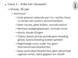  Casus 2 – Anke Van Hauwaert
– Vrouw, 36 jaar
• Anamnese
–Sinds gisteren stekende pijn t.h.v rechter fossa,
nu eerder een continu zeurend karakter.
–Geen nausea, geen braken, normale eetlust
–Normaal stoelgangspatroon, normale mictie
–Koorts, koude rillingen
–Tijdens laatste pilvrije periode geen bloeding
gehad, laatste bloeding 5weken geleden
–Regelmatige cyclus onder Yaz, geen
intermenstrueel bloedverlies
–Geen postcoïtaal bloedverlies, geen abnormaal
vaginaal verlies, laatst gegeten om 16u00
 
