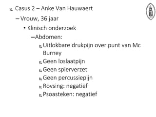  Casus 2 – Anke Van Hauwaert
– Vrouw, 36 jaar
• Klinisch onderzoek
–Abdomen:
 Uitlokbare drukpijn over punt van Mc
Burney
 Geen loslaatpijn
 Geen spierverzet
 Geen percussiepijn
 Rovsing: negatief
 Psoasteken: negatief
 