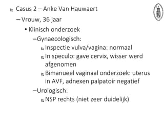  Casus 2 – Anke Van Hauwaert
– Vrouw, 36 jaar
• Klinisch onderzoek
–Gynaecologisch:
 Inspectie vulva/vagina: normaal
 In speculo: gave cervix, wisser werd
afgenomen
 Bimanueel vaginaal onderzoek: uterus
in AVF, adnexen palpatoir negatief
–Urologisch:
 NSP rechts (niet zeer duidelijk)
 