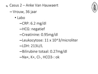  Casus 2 – Anke Van Hauwaert
– Vrouw, 36 jaar
• Labo
–CRP: 6.2 mg/dl
–HCG: negatief
–Creatinine: 0.95mg/dl
–Leukocytose: 11 x 10^3/microliter
–LDH: 213U/L
–Bilirubine totaal: 0.27mg/dl
–Na+, K+, Cl-, HCO3-: ok
 