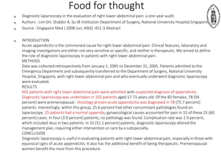 Food for thought
 Diagnostic laparoscopy in the evaluation of right lower abdominal pain: a one-year audit.
 Authors : Lim GH, Shabbir A, So JB Institution Department of Surgery, National University Hospital,Singapore.
 Source : Singapore Med J 2008 Jun; 49(6) :451-3.Abstract
 INTRODUCTION
Acute appendicitis is the commonest cause for right lower abdominal pain. Clinical features, laboratory and
imaging investigations are either not very sensitive or specific, and neither is therapeutic. We aimed to define
the role of diagnostic laparoscopy in patients with right lower abdominal pain.
METHODS
Data was collected retrospectively from January 1, 2005 to December 31, 2005. Patients admitted to the
Emergency Department and subsequently transferred to the Department of Surgery, National University
Hospital, Singapore, with right lower abdominal pain and who eventually underwent diagnostic laparoscopy
were evaluated.
RESULTS
691 patients with right lower abdominal pain were admitted with suspected diagnosis of appendicitis.
Diagnostic laparoscopy was undertaken in 103 patients aged 17-71 years old. Of the 83 females, 78 (94
percent) were premenopausal . Histology-proven acute appendicitis was diagnosed in 78 (75.7 percent)
patients. Interestingly, within this group, 25.6 percent had other concomitant pathologies found on
laparoscopy. 25 patients had a normal appendix; gynaecological causes accounted for pain in 15 of these 25 (60
percent) cases. In four (3.9 percent) patients, no pathology was found. Complication rate was 1.9 percent,
which included ileus in two patients. In 32 (31.1 percent) patients, diagnostic laparoscopy altered the
management plan, requiring either intervention or care by a subspecialty.
CONCLUSION
Diagnostic laparoscopy is useful in evaluating patients with right lower abdominal pain, especially in those with
equivocal signs of acute appendicitis. It also has the additional benefit of being therapeutic. Premenopausal
women benefit the most from this procedure.
 