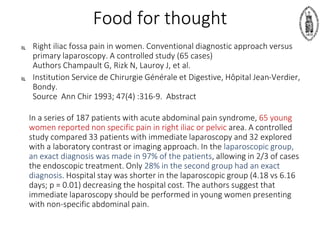 Food for thought
 Right iliac fossa pain in women. Conventional diagnostic approach versus
primary laparoscopy. A controlled study (65 cases)
Authors Champault G, Rizk N, Lauroy J, et al.
 Institution Service de Chirurgie Générale et Digestive, Hôpital Jean-Verdier,
Bondy.
Source Ann Chir 1993; 47(4) :316-9. Abstract
In a series of 187 patients with acute abdominal pain syndrome, 65 young
women reported non specific pain in right iliac or pelvic area. A controlled
study compared 33 patients with immediate laparoscopy and 32 explored
with a laboratory contrast or imaging approach. In the laparoscopic group,
an exact diagnosis was made in 97% of the patients, allowing in 2/3 of cases
the endoscopic treatment. Only 28% in the second group had an exact
diagnosis. Hospital stay was shorter in the laparoscopic group (4.18 vs 6.16
days; p = 0.01) decreasing the hospital cost. The authors suggest that
immediate laparoscopy should be performed in young women presenting
with non-specific abdominal pain.
 