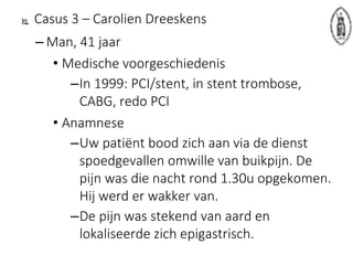  Casus 3 – Carolien Dreeskens
– Man, 41 jaar
• Medische voorgeschiedenis
–In 1999: PCI/stent, in stent trombose,
CABG, redo PCI
• Anamnese
–Uw patiënt bood zich aan via de dienst
spoedgevallen omwille van buikpijn. De
pijn was die nacht rond 1.30u opgekomen.
Hij werd er wakker van.
–De pijn was stekend van aard en
lokaliseerde zich epigastrisch.
 
