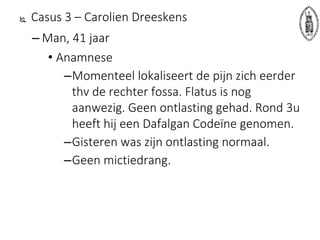 Casus 3 – Carolien Dreeskens
– Man, 41 jaar
• Anamnese
–Momenteel lokaliseert de pijn zich eerder
thv de rechter fossa. Flatus is nog
aanwezig. Geen ontlasting gehad. Rond 3u
heeft hij een Dafalgan Codeïne genomen.
–Gisteren was zijn ontlasting normaal.
–Geen mictiedrang.
 