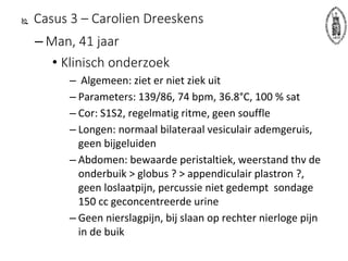  Casus 3 – Carolien Dreeskens
– Man, 41 jaar
• Klinisch onderzoek
– Algemeen: ziet er niet ziek uit
– Parameters: 139/86, 74 bpm, 36.8°C, 100 % sat
– Cor: S1S2, regelmatig ritme, geen souffle
– Longen: normaal bilateraal vesiculair ademgeruis,
geen bijgeluiden
– Abdomen: bewaarde peristaltiek, weerstand thv de
onderbuik > globus ? > appendiculair plastron ?,
geen loslaatpijn, percussie niet gedempt sondage
150 cc geconcentreerde urine
– Geen nierslagpijn, bij slaan op rechter nierloge pijn
in de buik
 
