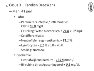 Casus 3 – Carolien Dreeskens
– Man, 41 jaar
• Labo
–Parameters infectie / inflammatie:
CRP + 85.0 mg/L
–Celtelling: Witte bloedcellen + 21.0 x10*3/µL
–Celdifferentiatie:
–Neutrofielen segmentkernig + 81.1 %
–Lymfocyten - 8.7 % 20.0 – 45.0
–Stolling: Normaal
• Biochemie:
–Licht afwijkend natrium - 135.8 mmol/L
–Bilirubine direct/geconjugeerd + 0.3 mg/dL
 