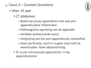  Casus 3 – Carolien Dreeskens
– Man, 41 jaar
• CT abdomen
–Beeld van acute appendicitis met wat peri-
appendiculaire inflammatie.
–Pathologische opzetting van de appendix
–Verdikte aankleurende wand
–Vergrijzing van het peri-appendiculair vetweefsel
–Geen perforatie, want er is geen vrije lucht te
weerhouden. Geen abcesvorming.
• D/ acute retrocaecale appendicitis => lap
appendectomie
 