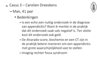  Casus 3 – Carolien Dreeskens
– Man, 41 jaar
• Bedenkingen
–Is een echo een nuttig onderzoek in de diagnose
van appendicitis? Want ik merkte in de praktijk
dat dit onderzoek vaak vals negatief is. Ten slotte
kost dit onderzoek ook geld.
–De Alvarado-score, biochemie en een CT zijn in
de praktijk betere manieren om een appendicitis
met grote waarschijnlijkheid vast te stellen
–Imaging rechter fossa syndroom
 