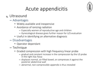 Ultrasound
– Advantages
• Widely available and inexpensive
• Avoidance of ionizing radiation
– Especially women of reproductive age and children
– Gynecological disease gives further reason for U/S evaluation
• Useful in identifying an alternative diagnosis
– Disadvantages
• Operator dependant
– Technique
• Graded compression with high frequency linear probe
– gradual and constant increase in the compression by the US probe
in the right iliac fossa
– displaces normal, air-filled bowel, or compresses it against the
posterior abdominal wall
– abnormal, non-compressible appendix is thus revealed
Acute appendicitis
 
