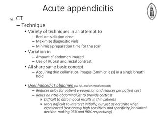 Acute appendicitis
 CT
– Technique
• Variety of techniques in an attempt to
– Reduce radiation dose
– Maximize diagnostic yield
– Minimize preparation time for the scan
• Variation in
– Amount of abdomen imaged
– Use of IV, oral and rectal contrast
• All share same basic concept
– Acquiring thin collimation images (5mm or less) in a single breath
hold
• Unenhanced CT abdomen (No IVI, oral or rectal contrast)
– Reduces delay for patient preparation and reduces per patient cost
– Relies on intra-abdominal fat to provide contrast
» Difficult to obtain good results in thin patients
» More difficult to interpret initially, but just as accurate when
experienced (reasonably high sensitivity and specificity for clinical
decision-making 93% and 96% respectively)
 