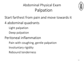 Abdominal Physical Exam
Palpation
Start farthest from pain and move towards it
4 abdominal quadrants
Light palpation
Deep palpation
Peritoneal inflammation
Pain with coughing, gentle palpation
Involuntary rigidity
Rebound tenderness
10
 
