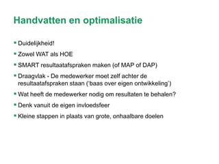 Handvatten en optimalisatie
 Duidelijkheid!
 Zowel WAT als HOE
 SMART resultaatafspraken maken (of MAP of DAP)
 Draagvlak - De medewerker moet zelf achter de
resultaatafspraken staan (‘baas over eigen ontwikkeling’)

 Wat heeft de medewerker nodig om resultaten te behalen?
 Denk vanuit de eigen invloedsfeer
 Kleine stappen in plaats van grote, onhaalbare doelen

 