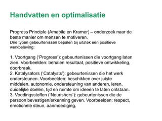 Handvatten en optimalisatie
Progress Principle (Amabile en Kramer) – onderzoek naar de
beste manier om mensen te motiveren.
Drie typen gebeurtenissen bepalen bij uitstek een positieve
werkbeleving:

1. Voortgang (‘Progress’): gebeurtenissen die voortgang laten
zien. Voorbeelden: behalen resultaat, positieve ontwikkeling,
doorbraak.
2. Katalysators (‘Catalysts’): gebeurtenissen die het werk
ondersteunen. Voorbeelden: beschikken over juiste
middelen, autonomie, ondersteuning van anderen, leren,
duidelijke doelen, tijd en ruimte om ideeën te laten ontstaan.
3. Voedingsstoffen (‘Nourishers’): gebeurtenissen die de
persoon bevestigen/erkenning geven. Voorbeelden: respect,
emotionele steun, aanmoediging.

 
