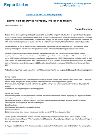 Find Industry reports, Company profiles
ReportLinker                                                                        and Market Statistics



                                            >> Get this Report Now by email!

Terumo Medical Device Company Intelligence Report
Published on January 2011

                                                                                                               Report Summary

Medical Device Company Intelligence Reports provide a full review of the company's activities, from its origins to its latest corporate
activity, including mergers and acquisitions, agreements, divestitures, major purchasing contracts and litigation. Sections are included
on products, international activities and R&D, as well as a full, in-depth five year financial analysis. An introduction to each report and
a full table of contents is provided for review. More than 60 Medical Device Company Intelligence Reports are currently available.


Since its formation in 1921 as a manufacturer of thermometers, Japan-based Terumo has evolved into a global medical device
company that has grown in recent years through various business collaborations and strategic mergers and acquisitions.


Since deciding to embark on a course of full-fledged overseas expansion in 1999, Terumo has completed several strategic
acquisitions to augment its operations in the medical field. This began with the purchase of US-based 3M's cardiovascular business
unit in 1999; followed by UK-based Vascutek, a manufacturer of vascular grafts, in 2002; Mission Medical, located in the US, to start
up a company that develops automated blood collection devices, in 2005; US-based MicroVention, which manufactures and markets
coils for the treatment of cerebral aneurysms in 2006; and the tissue heart valve business of Kohler Chemie of Germany in March
2007.


Today, the company's products are sold in over 160 countries worldwide and are provided through four business segments:



General Hospital
Disposable medical devices and medical electronics, including syringes, needles, blood collection tubes, solution sets, IV catheters,
infusion pumps, syringe pumps, home parenteral nutrition systems and home oxygen therapy systems.
Pharmaceuticals, including IV solutions, nutritional food, prefilled syringes and continuous ambulatory peritoneal dialysis (CAPD)
systems.
Diabetes care, including blood glucose monitoring systems.


Cardiac and Vascular
Interventional systems, including angiographic catheters, percutaneous transluminal coronary angioplasty (PTCA) balloon catheters,
coronary stents and neuro interventional coils.
Cardiovascular systems, including oxygenators, cardiopulmonary bypass systems and a left ventricular assist (LVA) system.
Vascular grafts, including artificial vascular and stent grafts.
Blood Transfusion
Blood bags and automated blood processing devices.
Consumer Healthcare
Digital thermometers, blood pressure monitors and over-the-counter (OTC) blood glucose monitors.


Terumo operates in more than 80 locations worldwide. Its principal subsidiaries include US-based Terumo Medical, Terumo
Cardiovascular Systems (Terumo CVS), Terumo Heart and MicroVention, Terumo Europe in Belgium and the UK, Terumo Penpol in
India and Vascutek in the UK.


In the year ended 31st March 2010, Terumo generated net income of ¥40.7 billion on net sales of ¥316.0 billion. The company has



Terumo Medical Device Company Intelligence Report                                                                                  Page 1/6
 