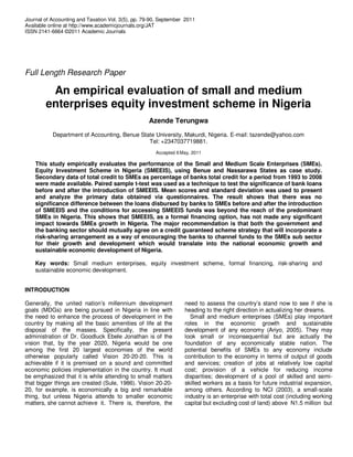 Journal of Accounting and Taxation Vol. 3(5), pp. 79-90, September 2011
Available online at http://www.academicjournals.org/JAT
ISSN 2141-6664 ©2011 Academic Journals




Full Length Research Paper

         An empirical evaluation of small and medium
        enterprises equity investment scheme in Nigeria
                                                   Azende Terungwa
           Department of Accounting, Benue State University, Makurdi, Nigeria. E-mail: tazende@yahoo.com
                                              Tel: +2347037719881.
                                                      Accepted 6 May, 2011

    This study empirically evaluates the performance of the Small and Medium Scale Enterprises (SMEs).
    Equity Investment Scheme in Nigeria (SMEEIS), using Benue and Nassarawa States as case study.
    Secondary data of total credit to SMEs as percentage of banks total credit for a period from 1993 to 2008
    were made available. Paired sample t-test was used as a technique to test the significance of bank loans
    before and after the introduction of SMEEIS. Mean scores and standard deviation was used to present
    and analyze the primary data obtained via questionnaires. The result shows that there was no
    significance difference between the loans disbursed by banks to SMEs before and after the introduction
    of SMEEIS and the conditions for accessing SMEEIS funds was beyond the reach of the predominant
    SMEs in Nigeria. This shows that SMEEIS, as a formal financing option, has not made any significant
    impact towards SMEs growth in Nigeria. The major recommendation is that both the government and
    the banking sector should mutually agree on a credit guaranteed scheme strategy that will incorporate a
    risk-sharing arrangement as a way of encouraging the banks to channel funds to the SMEs sub sector
    for their growth and development which would translate into the national economic growth and
    sustainable economic development of Nigeria.

    Key words: Small medium enterprises, equity investment scheme, formal financing, risk-sharing and
    sustainable economic development.


INTRODUCTION

Generally, the united nation’s millennium development             need to assess the country’s stand now to see if she is
goals (MDGs) are being pursued in Nigeria in line with            heading to the right direction in actualizing her dreams.
the need to enhance the process of development in the               Small and medium enterprises (SMEs) play important
country by making all the basic amenities of life at the          roles in the economic growth and sustainable
disposal of the masses. Specifically, the present                 development of any economy (Ariyo, 2005). They may
administration of Dr. Goodluck Ebele Jonathan is of the           look small or inconsequential but are actually the
vision that, by the year 2020, Nigeria would be one               foundation of any economically stable nation. The
among the first 20 largest economies of the world                 potential benefits of SMEs to any economy include
otherwise popularly called Vision 20-20-20. This is               contribution to the economy in terms of output of goods
achievable if it is premised on a sound and committed             and services; creation of jobs at relatively low capital
economic policies implementation in the country. It must          cost; provision of a vehicle for reducing income
be emphasized that it is while attending to small matters         disparities; development of a pool of skilled and semi-
that bigger things are created (Sule, 1986). Vision 20-20-        skilled workers as a basis for future industrial expansion,
20, for example, is economically a big and remarkable             among others. According to NCI (2003), a small-scale
thing, but unless Nigeria attends to smaller economic             industry is an enterprise with total cost (including working
matters, she cannot achieve it. There is, therefore, the          capital but excluding cost of land) above N1.5 million but
 