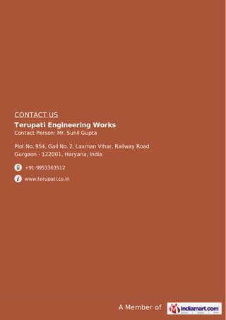A Member of
CONTACT US
Terupati Engineering Works
Contact Person: Mr. Sunil Gupta
Plot No. 954, Gail No. 2, Laxman Vihar, Railway Road
Gurgaon - 122001, Haryana, India
+91-9953363512
www.terupati.co.in
 