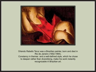 Orlando Rabello Teruz was a Brazilian painter, born and died in 
Rio de Janeiro (1902-1984). 
Constancy in themes and a well-defined style, which he chose 
to deepen rather than diversifying, make his work instantly 
recognizable in Brazilian art. 
 