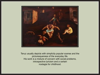 Teruz usually depicts with simplicity popular scenes and the 
picturesqueness of the everyday life. 
His work is a mixture of concern with social problems, 
introspective lyricism and a certain 
nostagia for childhood. 
 