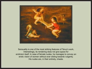 Sensuality is one of the most striking features of Teruz’s work, 
Interestingly, its rendering does not give space for 
eroticism itself. In case of female nudes, he manages to convey an 
erotic vision of women without ever sliding towards vulgarity. 
His nudes are, in their entirety, chaste. 
 