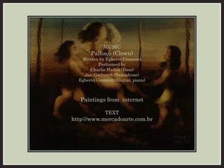 MUSIC 
Palhaço (Clown) 
Written by Egberto Gismonti 
Performed by 
Charlie Haden (Bass) 
Jan Garbarek (Saxophone) 
Egberto Gismonti (Guitar, piano) 
Paintings from internet 
TEXT 
http://www.mercadoarte.com.br 
