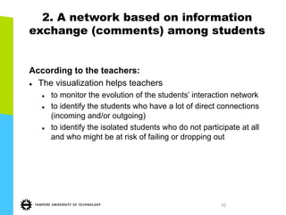 10
2. A network based on information
exchange (comments) among students
According to the teachers:
l  The visualization helps teachers
l  to monitor the evolution of the students’ interaction network
l  to identify the students who have a lot of direct connections
(incoming and/or outgoing)
l  to identify the isolated students who do not participate at all
and who might be at risk of failing or dropping out
 