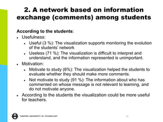 11
2. A network based on information
exchange (comments) among students
According to the students:
l  Usefulness:
l  Useful (3 %): The visualization supports monitoring the evolution
of the students’ network
l  Useless (71 %): The visualization is difficult to interpret and
understand, and the information represented is unimportant.
l  Motivation:
l  Motivate to study (6%): The visualization helped the students to
evaluate whether they should make more comments.
l  Not motivate to study (91 %): The information about who has
commented on whose message is not relevant to learning, and
do not motivate anyone.
l  According to the students the visualization could be more useful
for teachers.
 